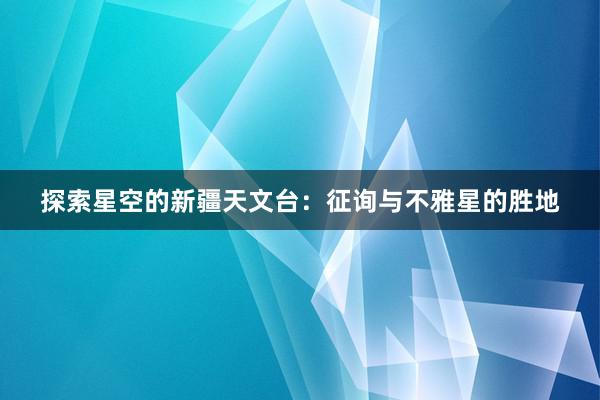 探索星空的新疆天文台：征询与不雅星的胜地