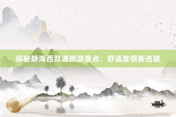 探秘静海西双塘旅游景点：舒适度假新选拔
