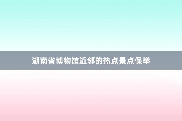 湖南省博物馆近邻的热点景点保举