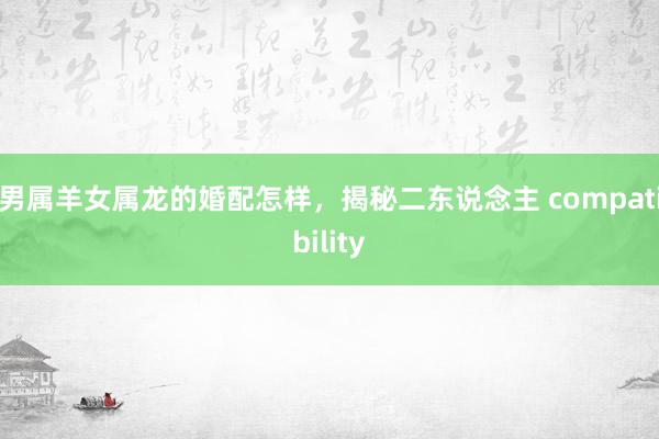 男属羊女属龙的婚配怎样，揭秘二东说念主 compatibility