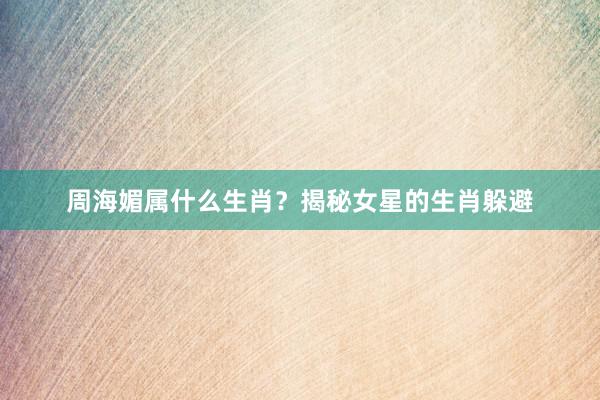 周海媚属什么生肖？揭秘女星的生肖躲避