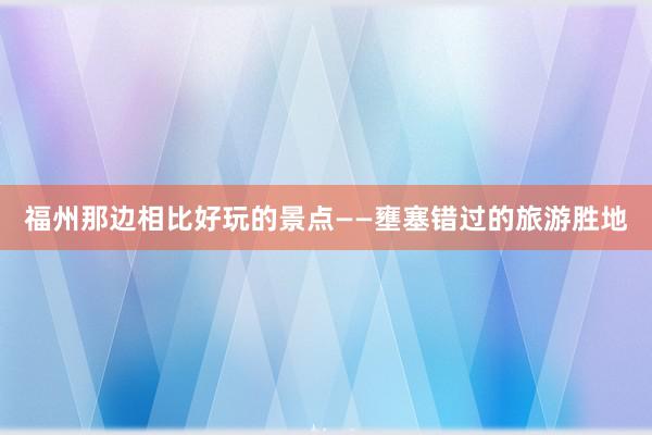 福州那边相比好玩的景点——壅塞错过的旅游胜地