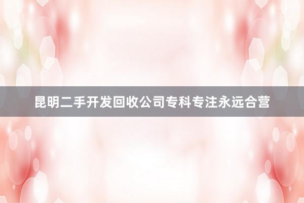 昆明二手开发回收公司专科专注永远合营
