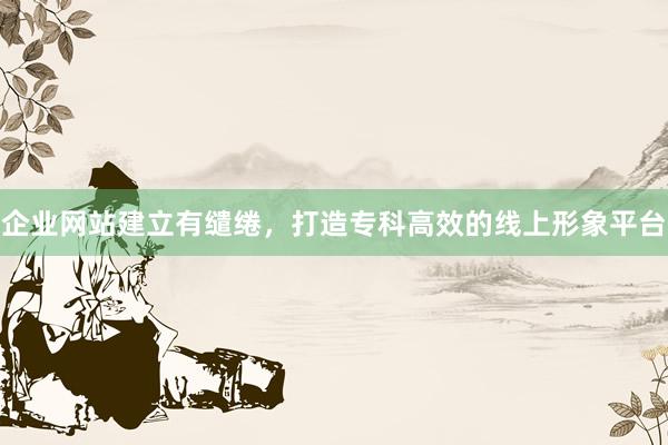 企业网站建立有缱绻，打造专科高效的线上形象平台