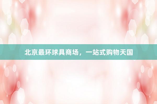 北京最环球具商场，一站式购物天国