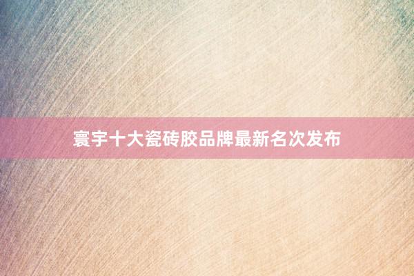 寰宇十大瓷砖胶品牌最新名次发布